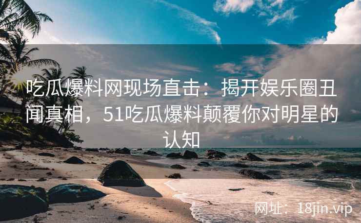 吃瓜爆料网现场直击：揭开娱乐圈丑闻真相，51吃瓜爆料颠覆你对明星的认知
