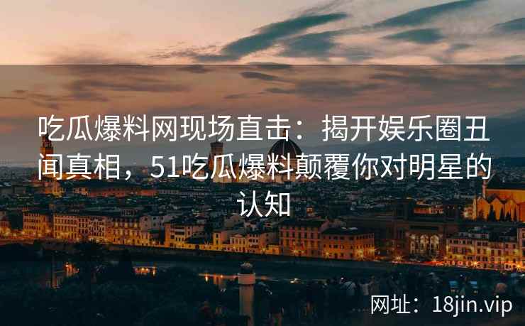 吃瓜爆料网现场直击：揭开娱乐圈丑闻真相，51吃瓜爆料颠覆你对明星的认知