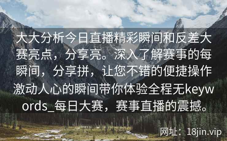 大大分析今日直播精彩瞬间和反差大赛亮点，分享亮。深入了解赛事的每瞬间，分享拼，让您不错的便捷操作激动人心的瞬间带你体验全程无keywords_每日大赛，赛事直播的震撼。