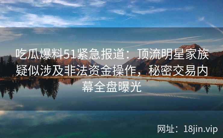 吃瓜爆料51紧急报道：顶流明星家族疑似涉及非法资金操作，秘密交易内幕全盘曝光