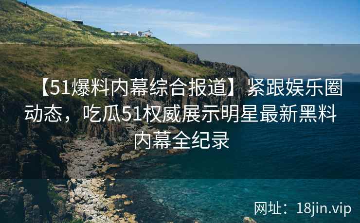 【51爆料内幕综合报道】紧跟娱乐圈动态，吃瓜51权威展示明星最新黑料内幕全纪录