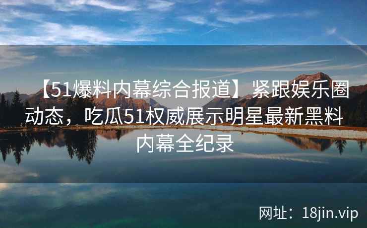 【51爆料内幕综合报道】紧跟娱乐圈动态，吃瓜51权威展示明星最新黑料内幕全纪录