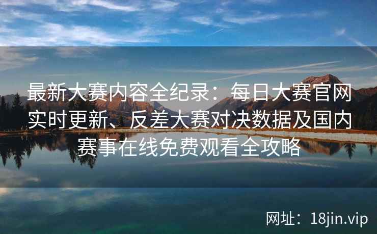 最新大赛内容全纪录：每日大赛官网实时更新、反差大赛对决数据及国内赛事在线免费观看全攻略