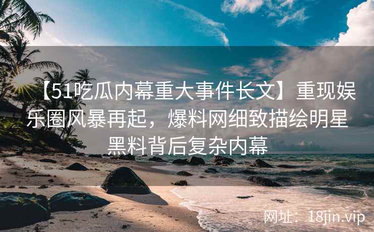【51吃瓜内幕重大事件长文】重现娱乐圈风暴再起，爆料网细致描绘明星黑料背后复杂内幕