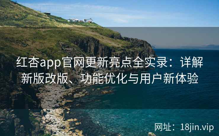 红杏app官网更新亮点全实录：详解新版改版、功能优化与用户新体验