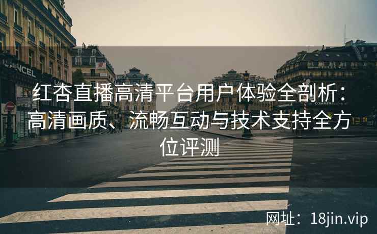红杏直播高清平台用户体验全剖析：高清画质、流畅互动与技术支持全方位评测