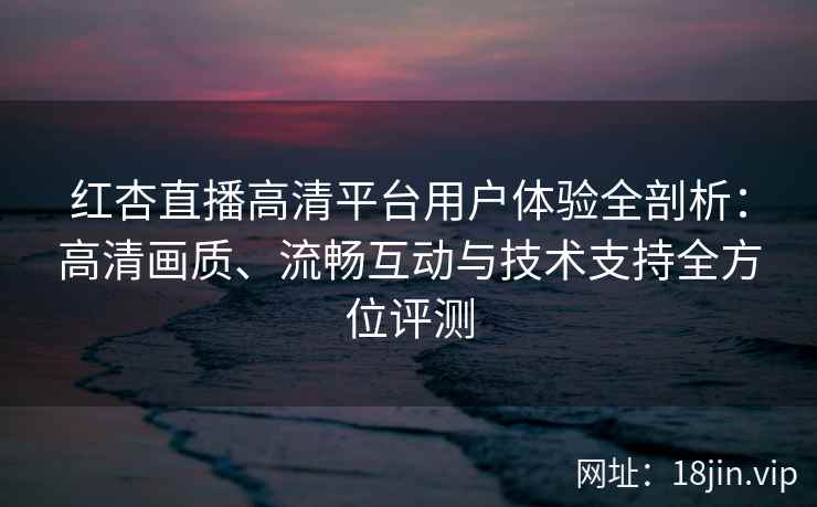 红杏直播高清平台用户体验全剖析：高清画质、流畅互动与技术支持全方位评测