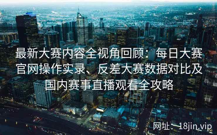 最新大赛内容全视角回顾：每日大赛官网操作实录、反差大赛数据对比及国内赛事直播观看全攻略