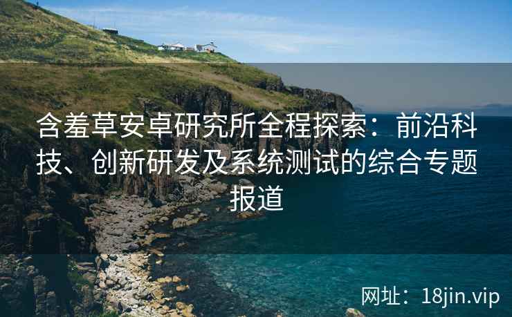 含羞草安卓研究所全程探索：前沿科技、创新研发及系统测试的综合专题报道