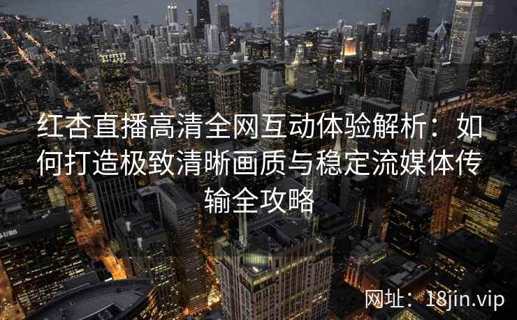 红杏直播高清全网互动体验解析：如何打造极致清晰画质与稳定流媒体传输全攻略