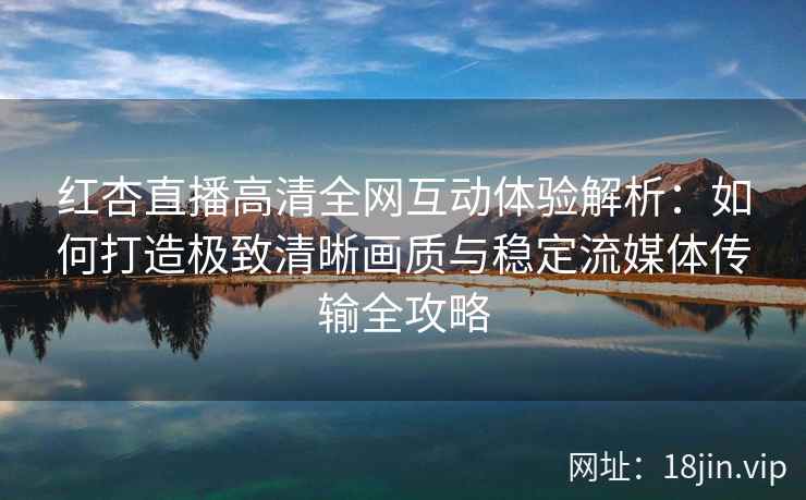 红杏直播高清全网互动体验解析：如何打造极致清晰画质与稳定流媒体传输全攻略