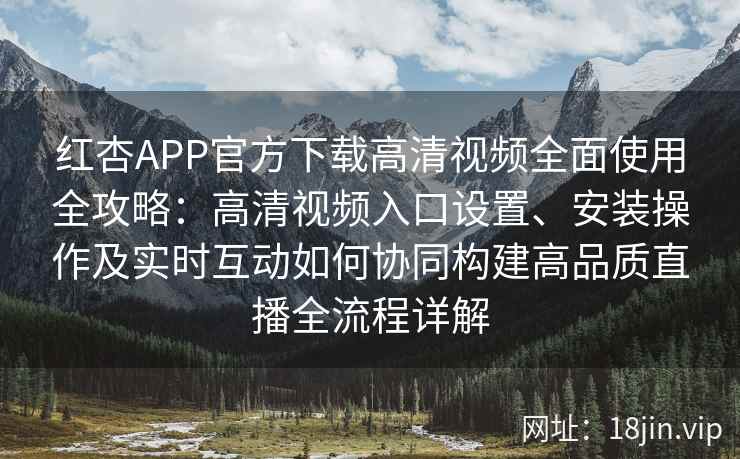 红杏APP官方下载高清视频全面使用全攻略：高清视频入口设置、安装操作及实时互动如何协同构建高品质直播全流程详解