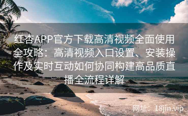 红杏APP官方下载高清视频全面使用全攻略：高清视频入口设置、安装操作及实时互动如何协同构建高品质直播全流程详解