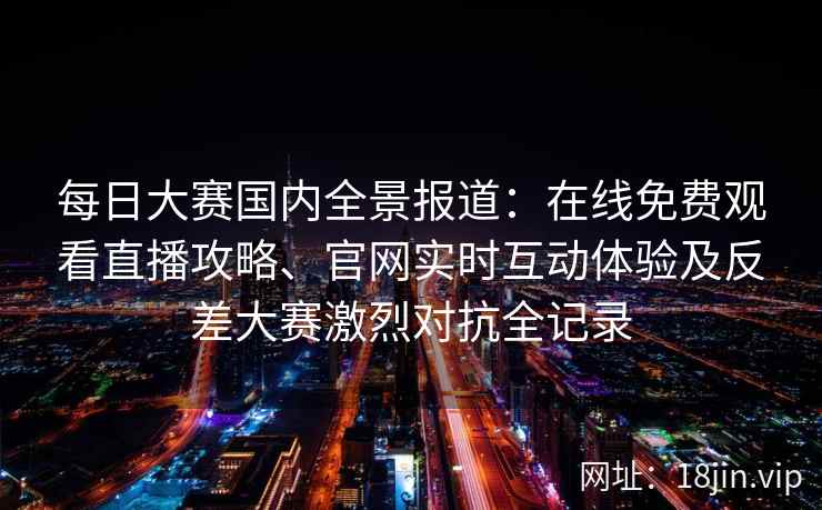 每日大赛国内全景报道：在线免费观看直播攻略、官网实时互动体验及反差大赛激烈对抗全记录