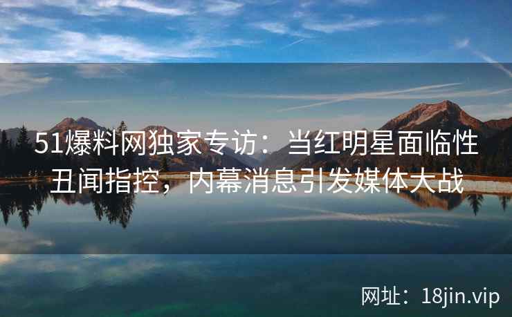 51爆料网独家专访：当红明星面临性丑闻指控，内幕消息引发媒体大战