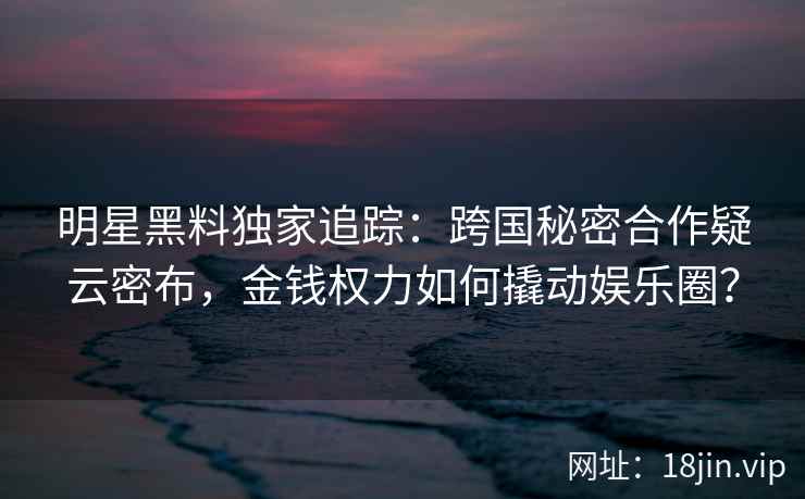 明星黑料独家追踪：跨国秘密合作疑云密布，金钱权力如何撬动娱乐圈？