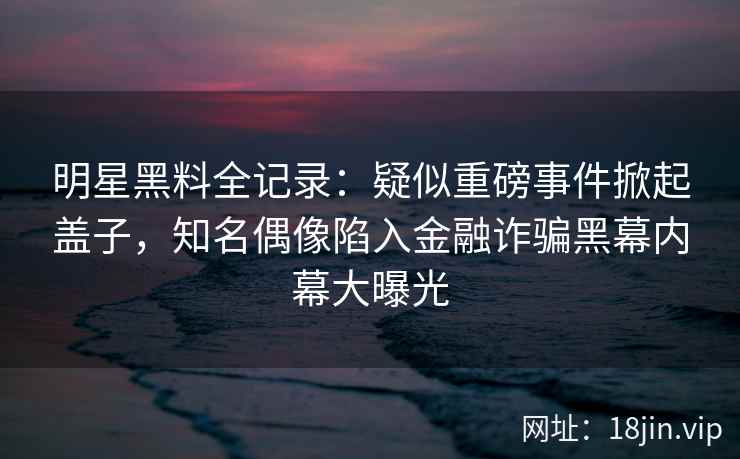 明星黑料全记录：疑似重磅事件掀起盖子，知名偶像陷入金融诈骗黑幕内幕大曝光