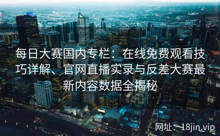 每日大赛国内专栏：在线免费观看技巧详解、官网直播实录与反差大赛最新内容数据全揭秘