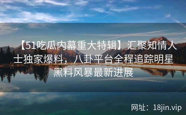 【51吃瓜内幕重大特辑】汇聚知情人士独家爆料，八卦平台全程追踪明星黑料风暴最新进展