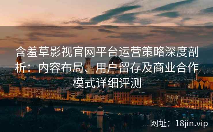 含羞草影视官网平台运营策略深度剖析：内容布局、用户留存及商业合作模式详细评测