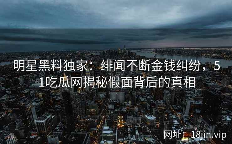 明星黑料独家：绯闻不断金钱纠纷，51吃瓜网揭秘假面背后的真相