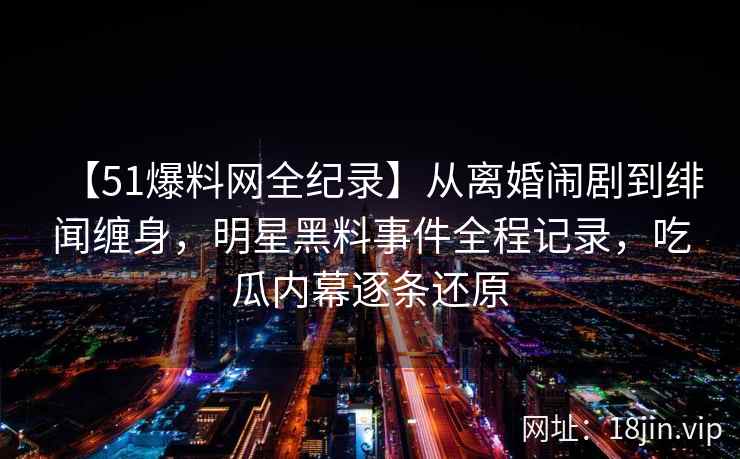 【51爆料网全纪录】从离婚闹剧到绯闻缠身，明星黑料事件全程记录，吃瓜内幕逐条还原