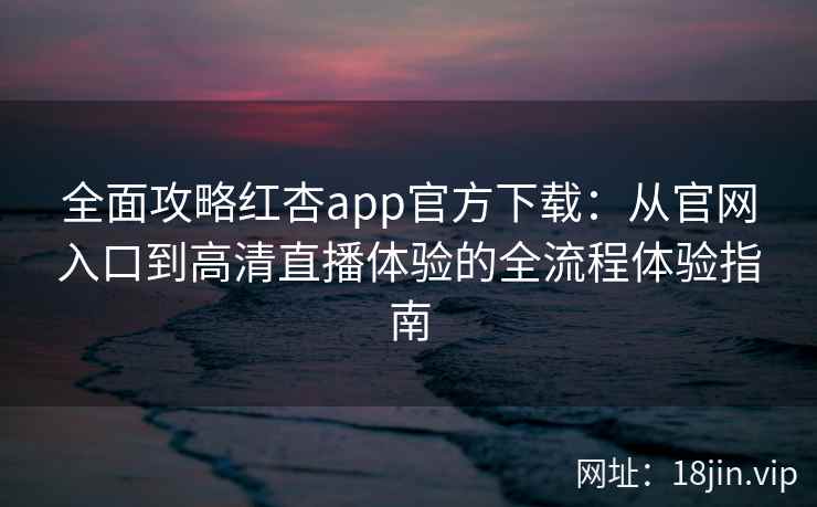 全面攻略红杏app官方下载：从官网入口到高清直播体验的全流程体验指南