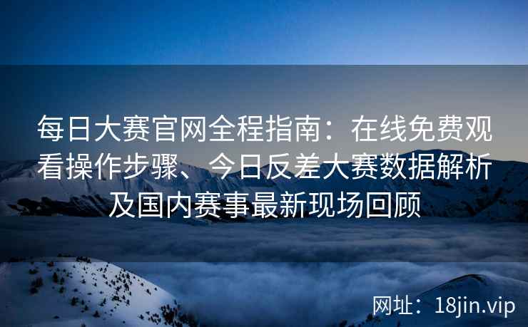 每日大赛官网全程指南：在线免费观看操作步骤、今日反差大赛数据解析及国内赛事最新现场回顾