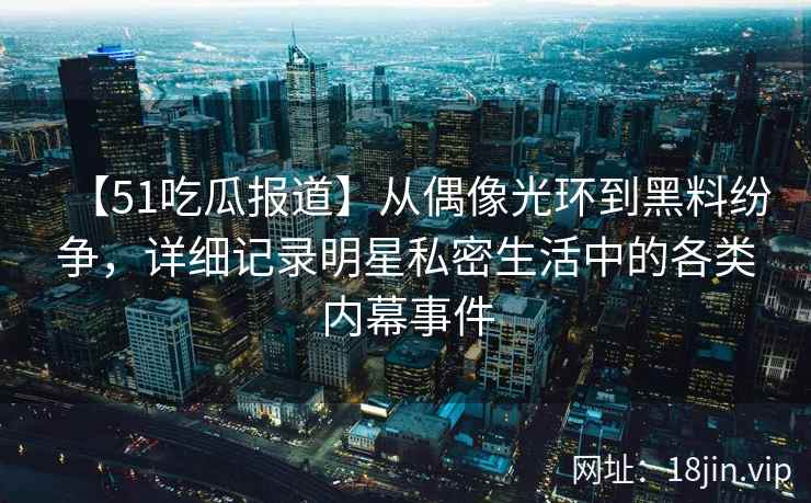【51吃瓜报道】从偶像光环到黑料纷争，详细记录明星私密生活中的各类内幕事件