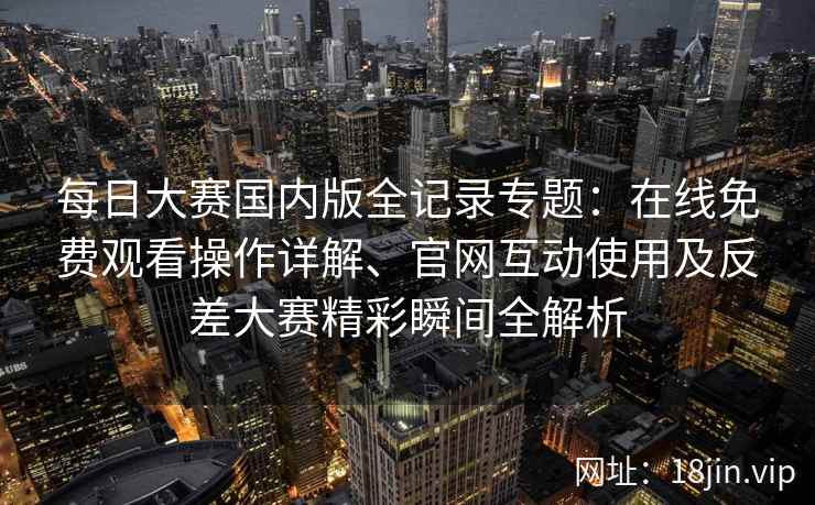 每日大赛国内版全记录专题:在线免费观看操作详解、官网互动使用及反差大赛精彩瞬间全解析 每日大赛国内版全记录专题:在线免费观看操作详解、官网互动使用及反差大赛精彩瞬间全解析