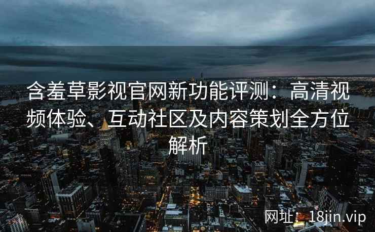含羞草影视官网新功能评测：高清视频体验、互动社区及内容策划全方位解析