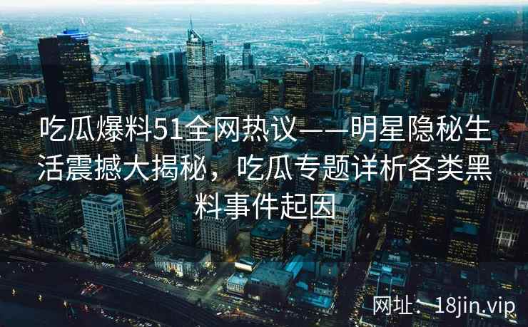 吃瓜爆料51全网热议——明星隐秘生活震撼大揭秘，吃瓜专题详析各类黑料事件起因