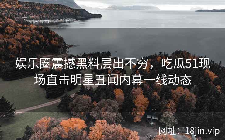 娱乐圈震撼黑料层出不穷，吃瓜51现场直击明星丑闻内幕一线动态