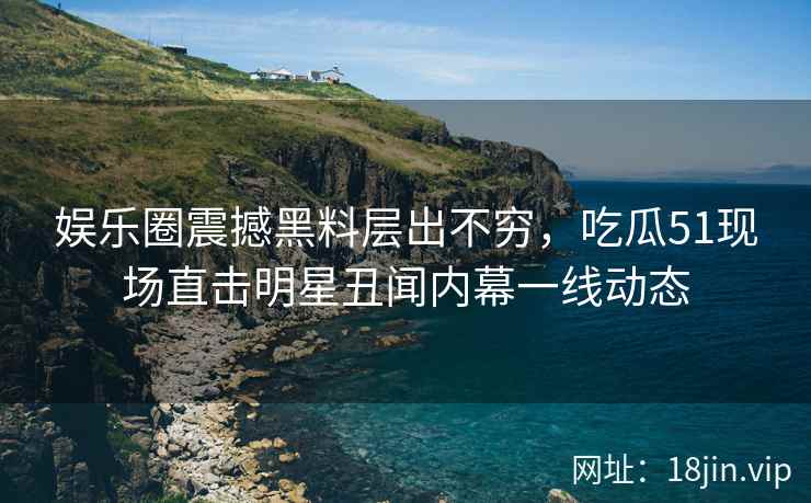 娱乐圈震撼黑料层出不穷，吃瓜51现场直击明星丑闻内幕一线动态