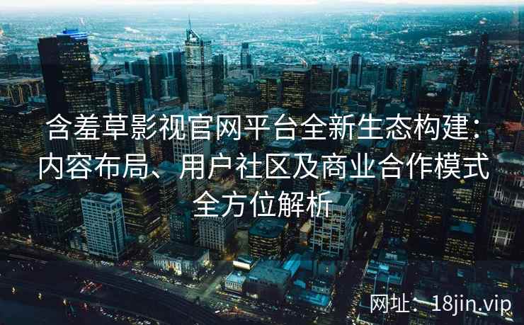 含羞草影视官网平台全新生态构建：内容布局、用户社区及商业合作模式全方位解析