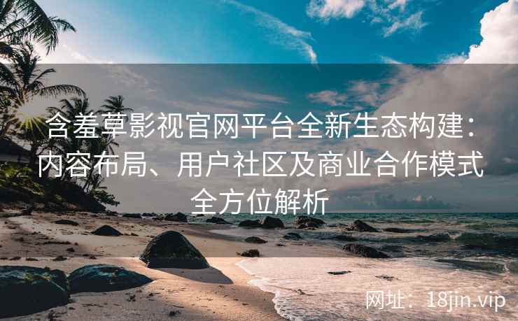 含羞草影视官网平台全新生态构建：内容布局、用户社区及商业合作模式全方位解析