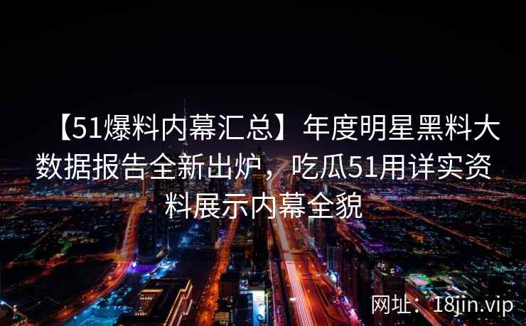 【51爆料内幕汇总】年度明星黑料大数据报告全新出炉，吃瓜51用详实资料展示内幕全貌