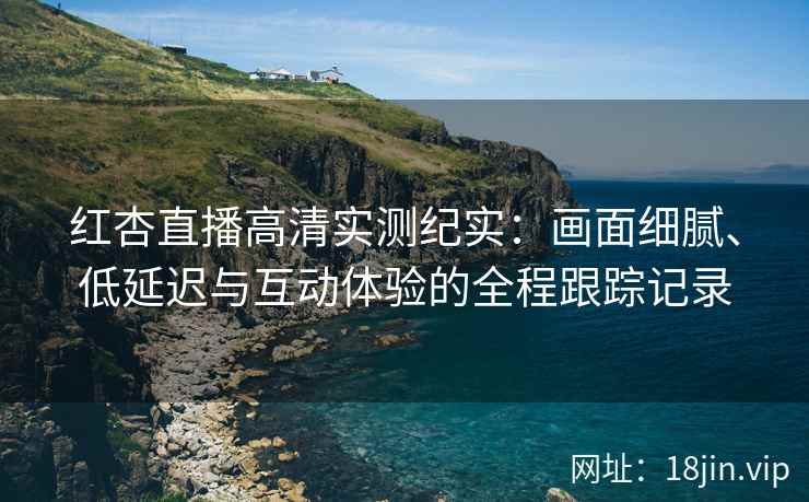 红杏直播高清实测纪实：画面细腻、低延迟与互动体验的全程跟踪记录