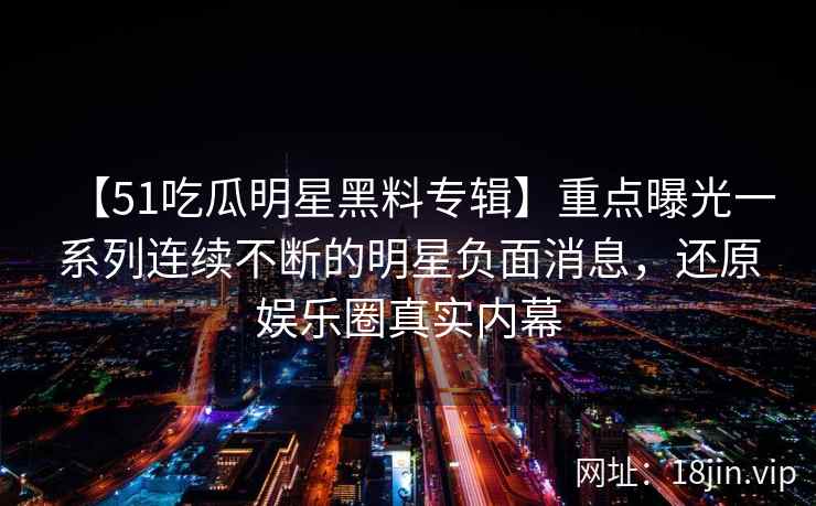 【51吃瓜明星黑料专辑】重点曝光一系列连续不断的明星负面消息，还原娱乐圈真实内幕