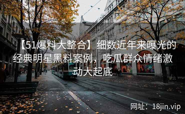 【51爆料大整合】细数近年来曝光的经典明星黑料案例，吃瓜群众情绪激动大起底