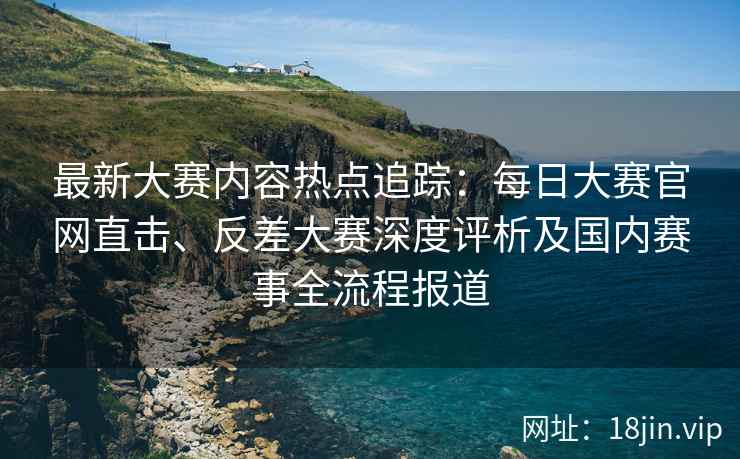 最新大赛内容热点追踪：每日大赛官网直击、反差大赛深度评析及国内赛事全流程报道