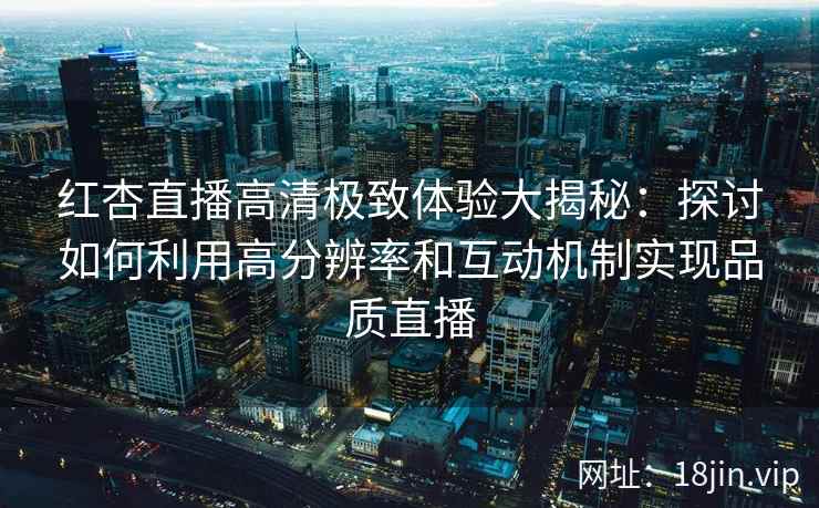 红杏直播高清极致体验大揭秘：探讨如何利用高分辨率和互动机制实现品质直播