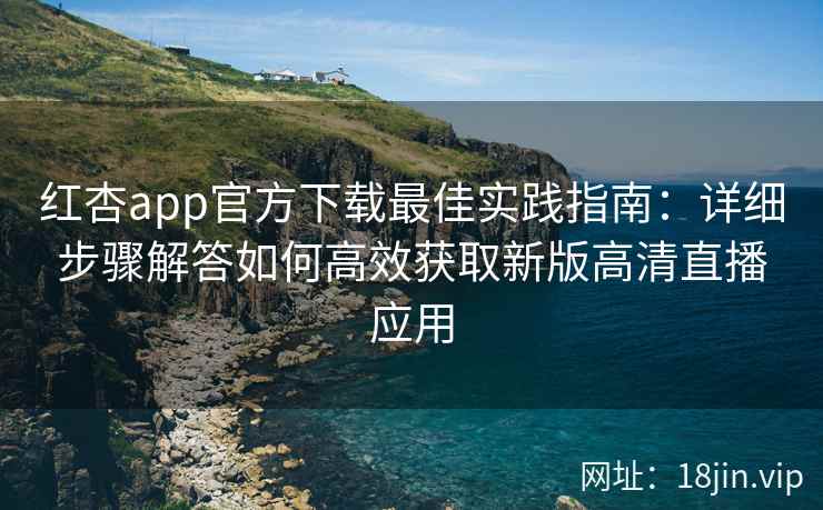 红杏app官方下载最佳实践指南：详细步骤解答如何高效获取新版高清直播应用