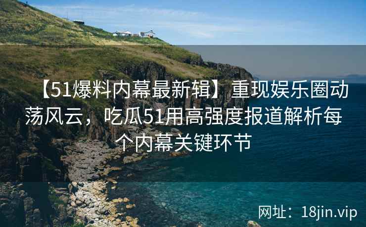 【51爆料内幕最新辑】重现娱乐圈动荡风云，吃瓜51用高强度报道解析每个内幕关键环节