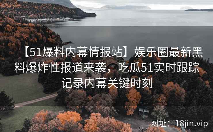 【51爆料内幕情报站】娱乐圈最新黑料爆炸性报道来袭，吃瓜51实时跟踪记录内幕关键时刻