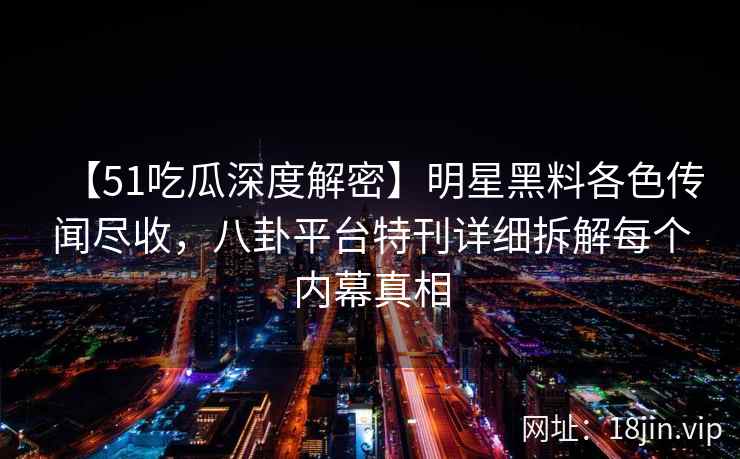 【51吃瓜深度解密】明星黑料各色传闻尽收，八卦平台特刊详细拆解每个内幕真相