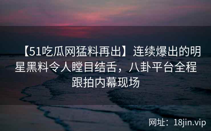 【51吃瓜网猛料再出】连续爆出的明星黑料令人瞠目结舌，八卦平台全程跟拍内幕现场
