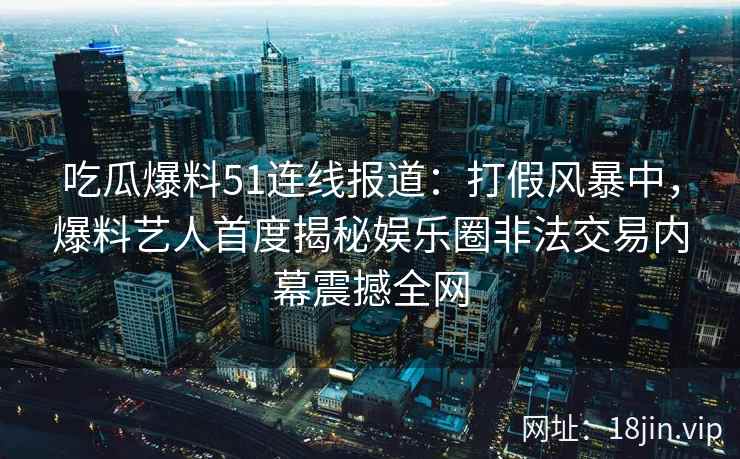 吃瓜爆料51连线报道：打假风暴中，爆料艺人首度揭秘娱乐圈非法交易内幕震撼全网