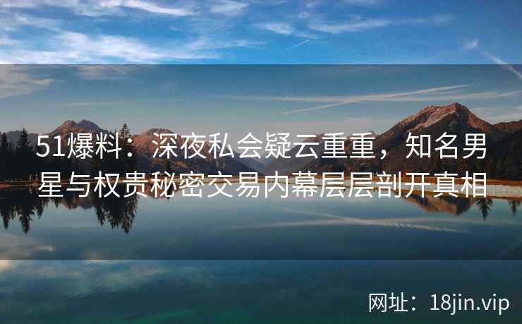51爆料：深夜私会疑云重重，知名男星与权贵秘密交易内幕层层剖开真相