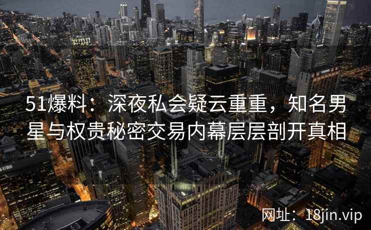 51爆料:深夜私会疑云重重,知名男星与权贵秘密交易内幕层层剖开真相 51爆料:深夜私会疑云重重,知名男星与权贵秘密交易内幕层层剖开真相